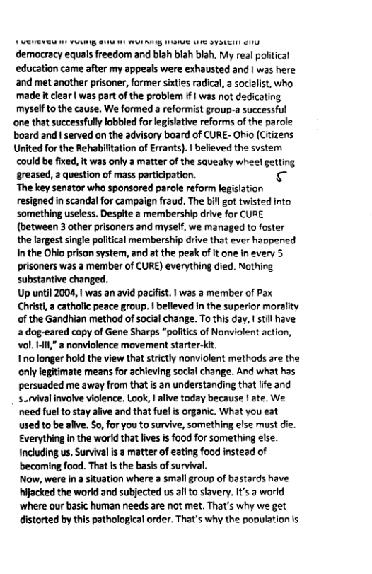 I —p— democracy equals freedom and blah blah blah, My real political education came after my appeals were exhausted and | was here and met another prisaner, former sixties radical, a socialist, who made it clear | was part of the problem if | was not dedicating myself to the cause. We formed a reformist group-a successful  one that successfuly lobbied for legislative reforms of the parole board and | served on the advisory board of CURE- Ohio (Citizens  United for the Rehabilitation of Errants). | believed the svstem could be fixed, it was only a matter of the squeaky whee! getting greased, a question of mass participation. Is The key senator who sponsred parole reform legislation resigned in scandal for campaign fraud. The bil got twisted into something useless. Despite a membership drive for CURE (between 3 other prisoners and myself, we managed to foster the largest single political membership drive that ever haopened in the Ohio prison system, and at the peak of it one in every 5 prisoners was a member of CURE) everything died. Nothing ‘substantive changed.  Up until 2004, 1 was an avid pacifist. | was a member of Pax  Christi, a catholic peace group. | believed in the superior morality of the Gandhian method of social change. To this day, ! still have 2 dog-eared copy of Gene Sharps “politics of Nonviolent acti vol. HII,” a nonviolence movement starter-kit.  1o longer hold the view that strictly nonviolent methods are the only legitimate means for achieving social change. And what has persuaded me away from that is an understanding that life and s.rvival involve violence. Lok, | alive today because | ate. We need fuel to stay alive and that fuel s organic. What you eat used to be alive. So, for you to survive, something else must die. Everything in the worid that lives is food for something sise. Including us. Survival is a matter of eating food instead of becoming food. That is the basis of survival.  Now, were in a situation where a small group of bastards have hijacked the world and subjected us allto slavery. It’s a world  ‘where our basic human needs are not met. That’s why we get distorted by this pathological order. That’s why the population s  